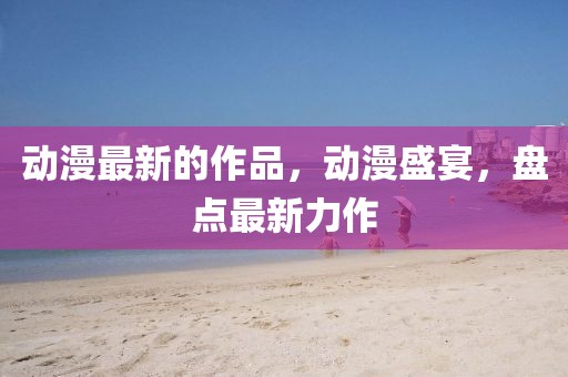動(dòng)漫最新的作品，動(dòng)漫盛宴，盤(pán)點(diǎn)最新力作