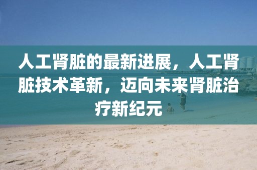 人工腎臟的最新進(jìn)展，人工腎臟技術(shù)革新，邁向未來(lái)腎臟治療新紀(jì)元