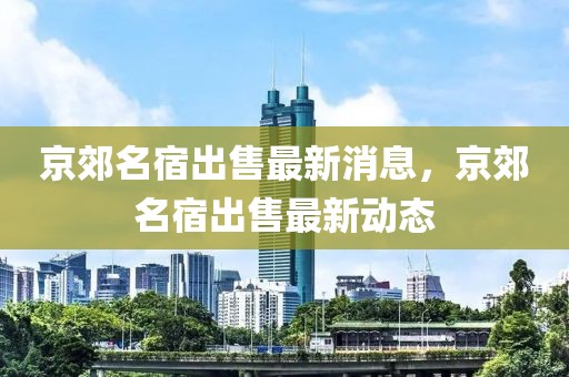 京郊名宿出售最新消息，京郊名宿出售最新動態(tài)