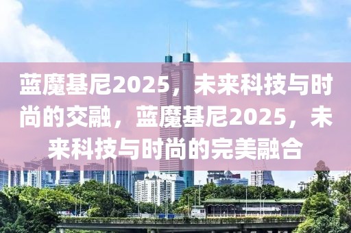 藍(lán)魔基尼2025，未來(lái)科技與時(shí)尚的交融，藍(lán)魔基尼2025，未來(lái)科技與時(shí)尚的完美融合