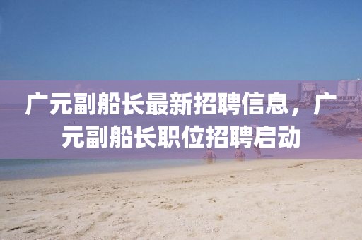 廣元副船長(zhǎng)最新招聘信息，廣元副船長(zhǎng)職位招聘啟動(dòng)