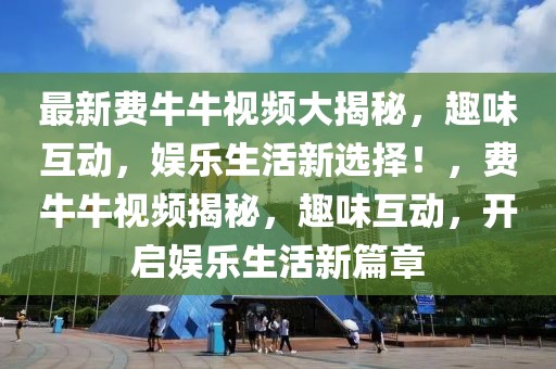 最新費牛牛視頻大揭秘，趣味互動，娛樂生活新選擇！，費牛牛視頻揭秘，趣味互動，開啟娛樂生活新篇章