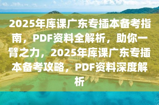 2025年庫課廣東專插本備考指南，PDF資料全解析，助你一臂之力，2025年庫課廣東專插本備考攻略，PDF資料深度解析