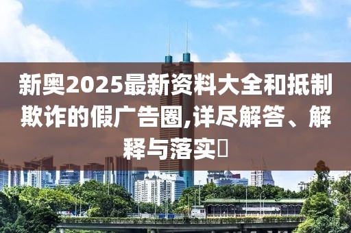 新奧2025最新資料大全和抵制欺詐的假?gòu)V告圈,詳盡解答、解釋與落實(shí)?