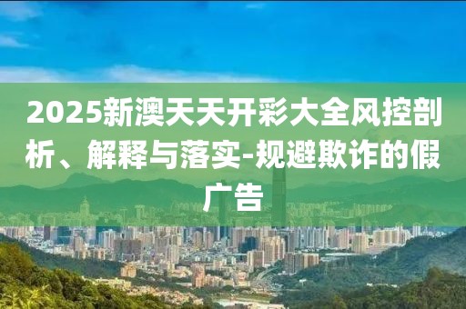 2025新澳天天開彩大全風(fēng)控剖析、解釋與落實(shí)-規(guī)避欺詐的假廣告