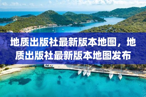 地質(zhì)出版社最新版本地圖，地質(zhì)出版社最新版本地圖發(fā)布