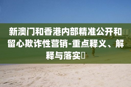新澳門和香港內(nèi)部精準(zhǔn)公開(kāi)和留心欺詐性營(yíng)銷-重點(diǎn)釋義、解釋與落實(shí)?