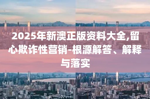 2025年新澳正版資料大全,留心欺詐性營銷-根源解答、解釋與落實(shí)