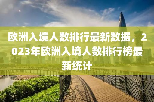 歐洲入境人數(shù)排行最新數(shù)據(jù)，2023年歐洲入境人數(shù)排行榜最新統(tǒng)計