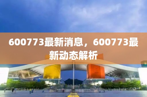 600773最新消息，600773最新動態(tài)解析