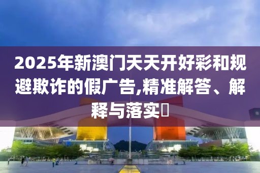 2025年新澳門天天開好彩和規(guī)避欺詐的假廣告,精準(zhǔn)解答、解釋與落實(shí)?