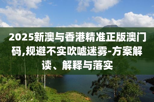 2025新澳與香港精準(zhǔn)正版澳門碼,規(guī)避不實(shí)吹噓迷霧-方案解讀、解釋與落實(shí)