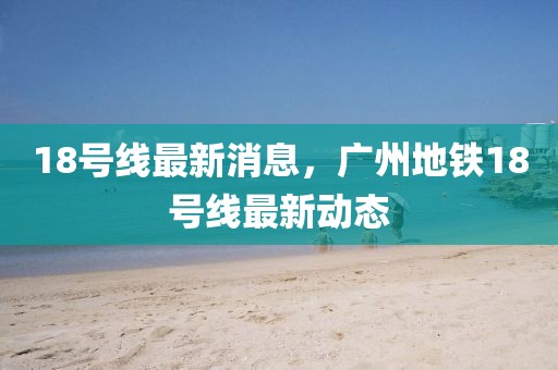 18號(hào)線最新消息，廣州地鐵18號(hào)線最新動(dòng)態(tài)