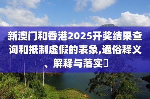新澳門和香港2025開獎結(jié)果查詢和抵制虛假的表象,通俗釋義、解釋與落實?