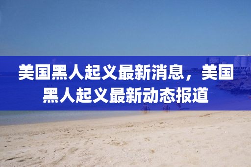 美國黑人起義最新消息，美國黑人起義最新動(dòng)態(tài)報(bào)道