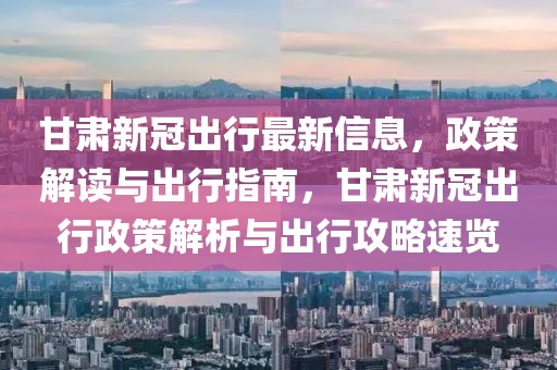 甘肅新冠出行最新信息，政策解讀與出行指南，甘肅新冠出行政策解析與出行攻略速覽