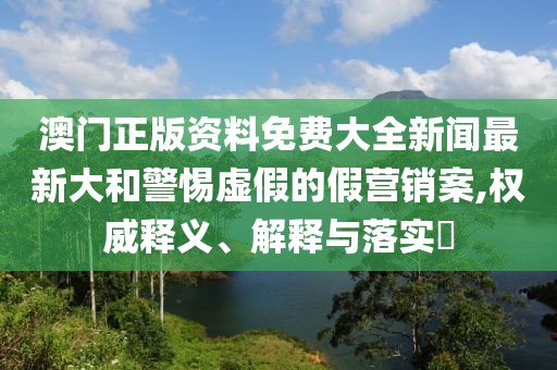 澳門正版資料免費大全新聞最新大和警惕虛假的假營銷案,權(quán)威釋義、解釋與落實?