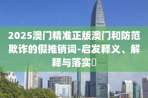 2025澳門(mén)精準(zhǔn)正版澳門(mén)和防范欺詐的假推銷(xiāo)詞-啟發(fā)釋義、解釋與落實(shí)?