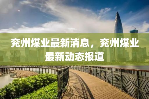 兗州煤業(yè)最新消息，兗州煤業(yè)最新動(dòng)態(tài)報(bào)道