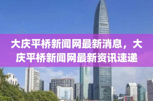 大慶平橋新聞網(wǎng)最新消息，大慶平橋新聞網(wǎng)最新資訊速遞