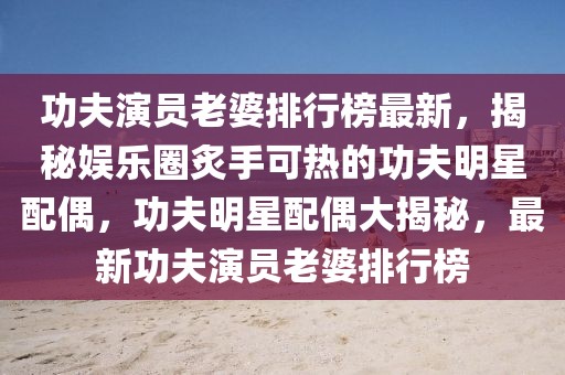 功夫演員老婆排行榜最新，揭秘娛樂圈炙手可熱的功夫明星配偶，功夫明星配偶大揭秘，最新功夫演員老婆排行榜