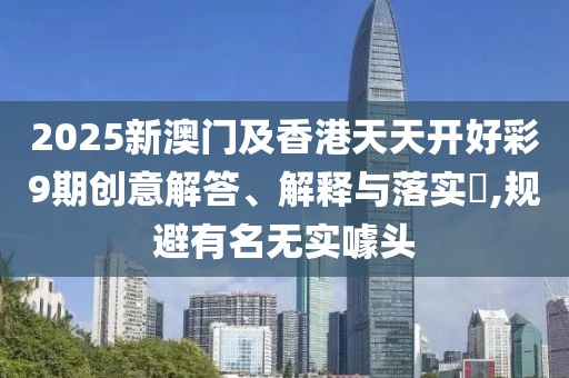 2025新澳門(mén)及香港天天開(kāi)好彩9期創(chuàng)意解答、解釋與落實(shí)?,規(guī)避有名無(wú)實(shí)噱頭