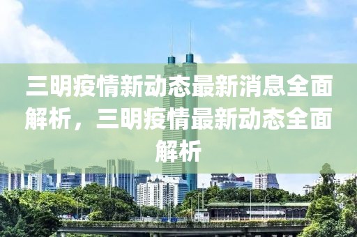 三明疫情新動態(tài)最新消息全面解析，三明疫情最新動態(tài)全面解析