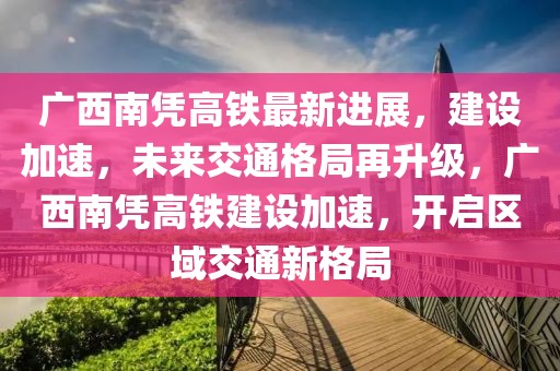 廣西南憑高鐵最新進(jìn)展，建設(shè)加速，未來交通格局再升級(jí)，廣西南憑高鐵建設(shè)加速，開啟區(qū)域交通新格局