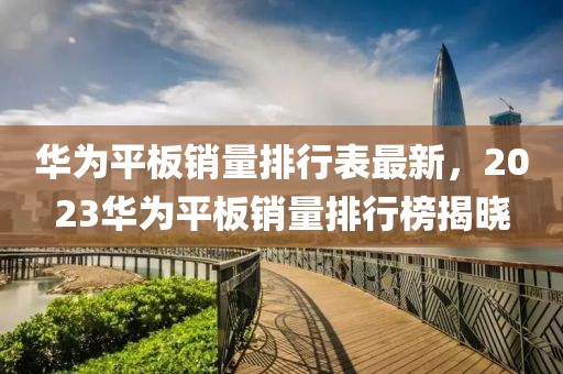 華為平板銷量排行表最新，2023華為平板銷量排行榜揭曉