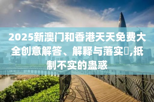 2025新澳門和香港天天免費(fèi)大全創(chuàng)意解答、解釋與落實(shí)?,抵制不實(shí)的蠱惑