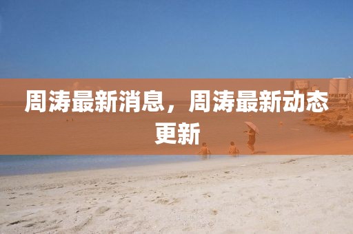 周濤最新消息，周濤最新動(dòng)態(tài)更新