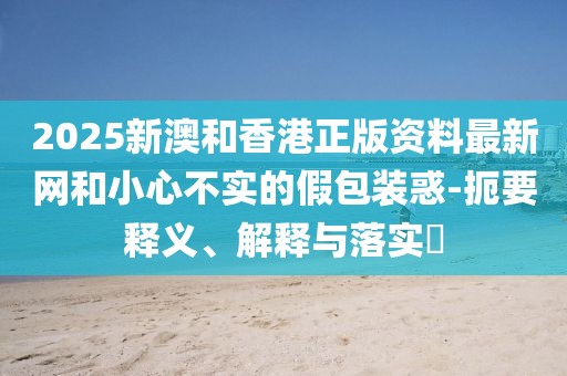 2025新澳和香港正版資料最新網(wǎng)和小心不實(shí)的假包裝惑-扼要釋義、解釋與落實(shí)?