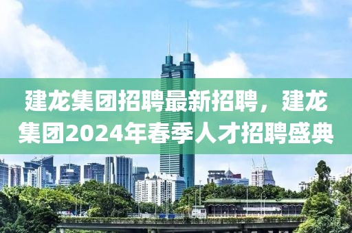 建龍集團(tuán)招聘最新招聘，建龍集團(tuán)2024年春季人才招聘盛典