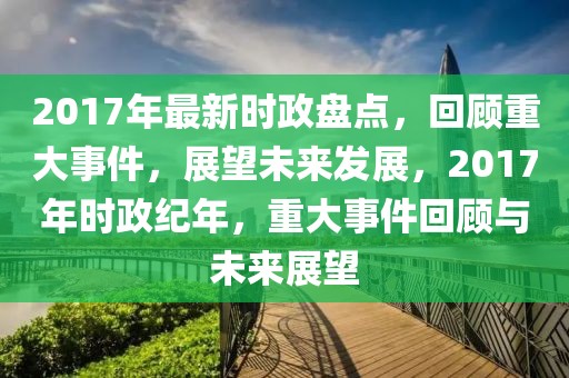 2017年最新時政盤點，回顧重大事件，展望未來發(fā)展，2017年時政紀(jì)年，重大事件回顧與未來展望