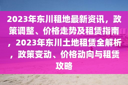 2023年東川租地最新資訊，政策調(diào)整、價(jià)格走勢及租賃指南，2023年東川土地租賃全解析，政策變動、價(jià)格動向與租賃攻略