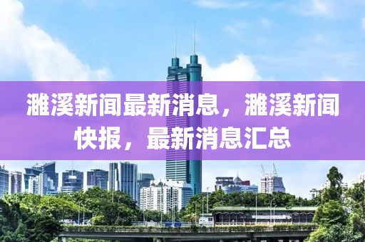 濉溪新聞最新消息，濉溪新聞快報，最新消息匯總