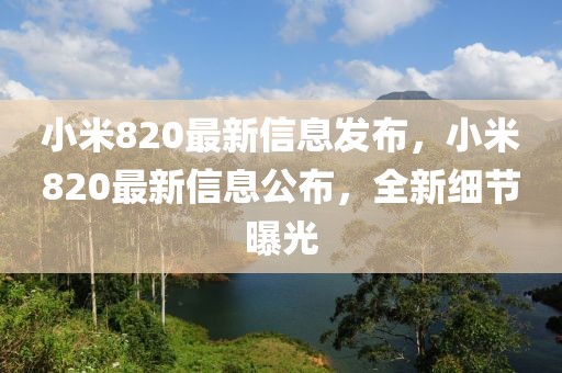 小米820最新信息發(fā)布，小米820最新信息公布，全新細(xì)節(jié)曝光
