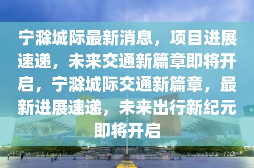 寧滁城際最新消息，項(xiàng)目進(jìn)展速遞，未來(lái)交通新篇章即將開(kāi)啟，寧滁城際交通新篇章，最新進(jìn)展速遞，未來(lái)出行新紀(jì)元即將開(kāi)啟