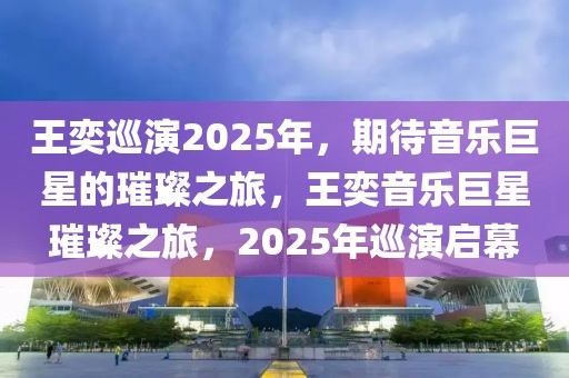 王奕巡演2025年，期待音樂(lè)巨星的璀璨之旅，王奕音樂(lè)巨星璀璨之旅，2025年巡演啟幕