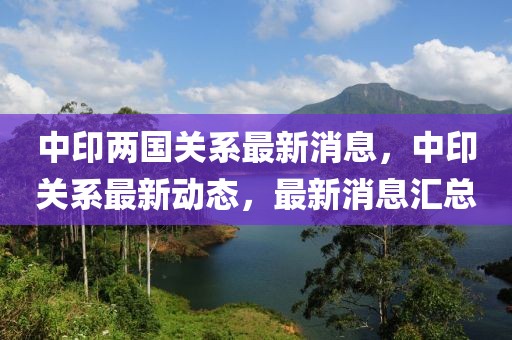 中印兩國關(guān)系最新消息，中印關(guān)系最新動態(tài)，最新消息匯總