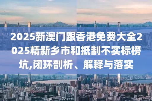 2025新澳門跟香港免費大全2025精新鄉(xiāng)市和抵制不實標(biāo)榜坑,閉環(huán)剖析、解釋與落實