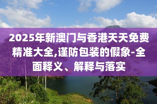 2025年新澳門與香港天天免費精準大全,謹防包裝的假象-全面釋義、解釋與落實