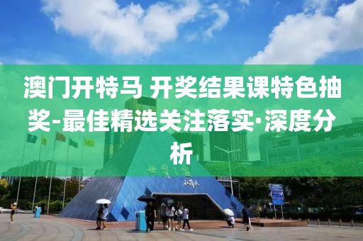 澳門開特馬 開獎結果課特色抽獎-最佳精選關注落實·深度分析