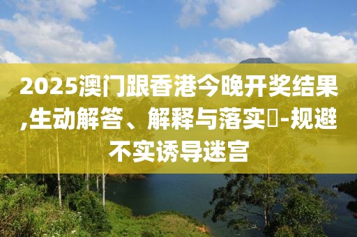 2025澳門跟香港今晚開獎結(jié)果,生動解答、解釋與落實(shí)?-規(guī)避不實(shí)誘導(dǎo)迷宮
