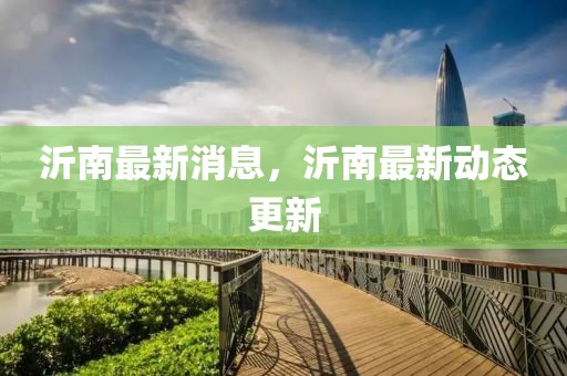 沂南最新消息，沂南最新動(dòng)態(tài)更新