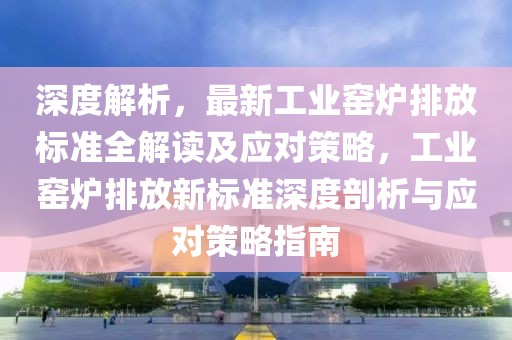 深度解析，最新工業(yè)窯爐排放標準全解讀及應對策略，工業(yè)窯爐排放新標準深度剖析與應對策略指南