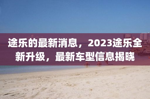 途樂(lè)的最新消息，2023途樂(lè)全新升級(jí)，最新車型信息揭曉