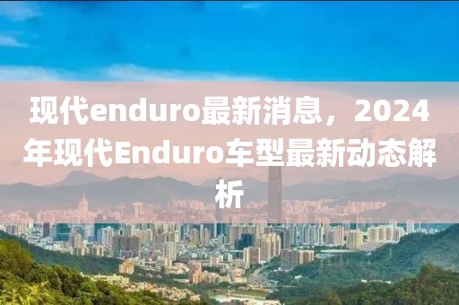 現(xiàn)代enduro最新消息，2024年現(xiàn)代Enduro車型最新動(dòng)態(tài)解析