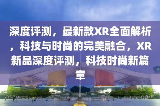 深度評(píng)測(cè)，最新款XR全面解析，科技與時(shí)尚的完美融合，XR新品深度評(píng)測(cè)，科技時(shí)尚新篇章