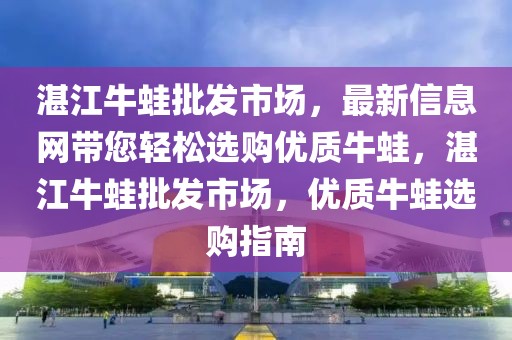 湛江牛蛙批發(fā)市場，最新信息網帶您輕松選購優(yōu)質牛蛙，湛江牛蛙批發(fā)市場，優(yōu)質牛蛙選購指南